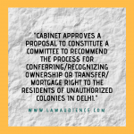 Cabinet Approves Proposal To Constitute A Committee To Recommend The Process For Conferring/Recognizing Ownership Or Transfer/Mortgage Right To The Residents Of Unauthorized Colonies In Delhi